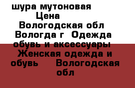 шура мутоновая 50-52 › Цена ­ 4 000 - Вологодская обл., Вологда г. Одежда, обувь и аксессуары » Женская одежда и обувь   . Вологодская обл.